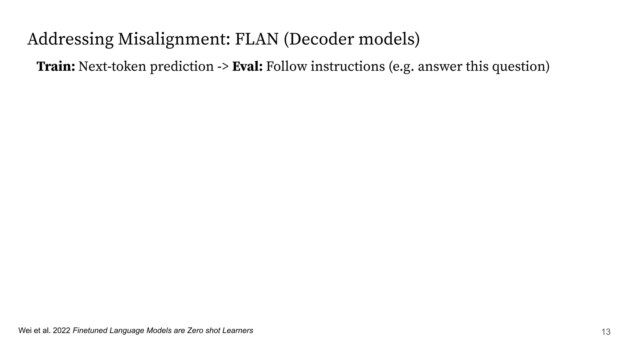 Addressing Misalignment: FLAN (Decoder models)
Wei et al. 2022 Finetuned Language Models are Zero shot Learners
Train: Next-token prediction -> Eval: Follow instructions (e.g. answer this question)
13
 