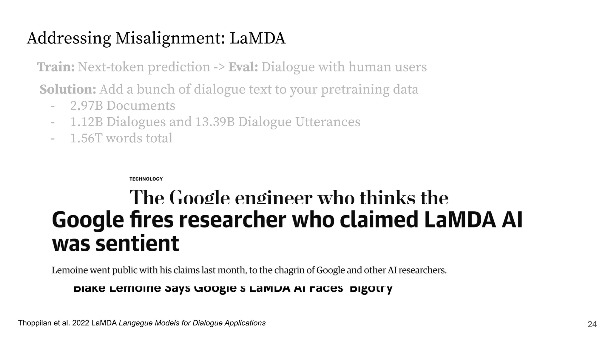 Addressing Misalignment: LaMDA
Thoppilan et al. 2022 LaMDA Langague Models for Dialogue Applications
Train: Next-token prediction -> Eval: Dialogue with human users
Solution: Add a bunch of dialogue text to your pretraining data
- 2.97B Documents
- 1.12B Dialogues and 13.39B Dialogue Utterances
- 1.56T words total
24
 