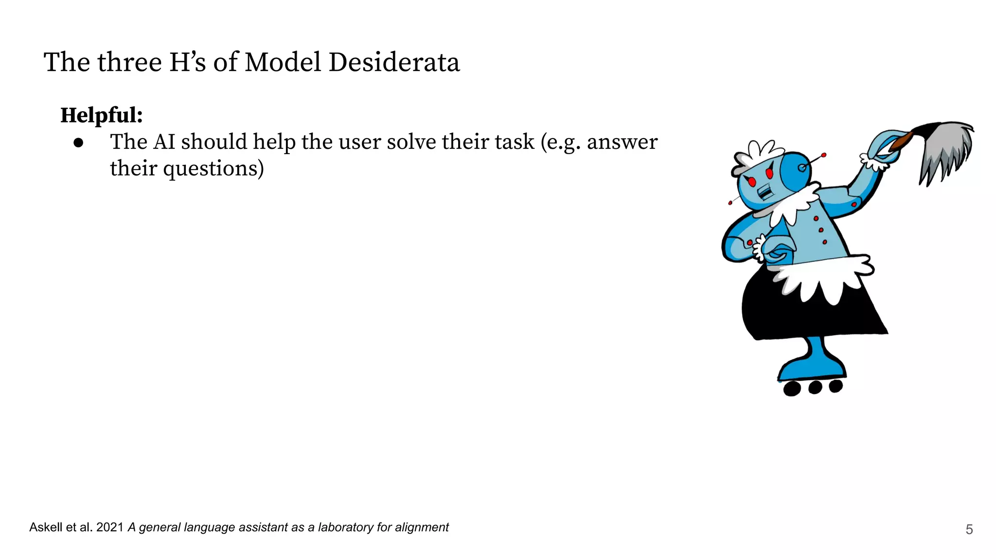 The three Hʼs of Model Desiderata
Helpful:
● The AI should help the user solve their task (e.g. answer
their questions)
Askell et al. 2021 A general language assistant as a laboratory for alignment 5
 