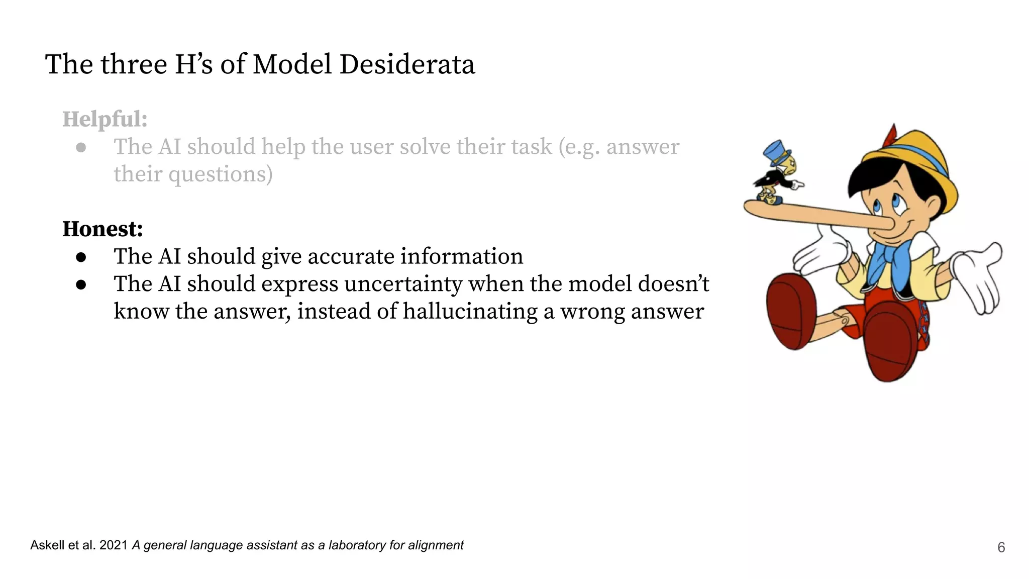 The three Hʼs of Model Desiderata
Helpful:
● The AI should help the user solve their task (e.g. answer
their questions)
Honest:
● The AI should give accurate information
● The AI should express uncertainty when the model doesnʼt
know the answer, instead of hallucinating a wrong answer
Askell et al. 2021 A general language assistant as a laboratory for alignment 6
 