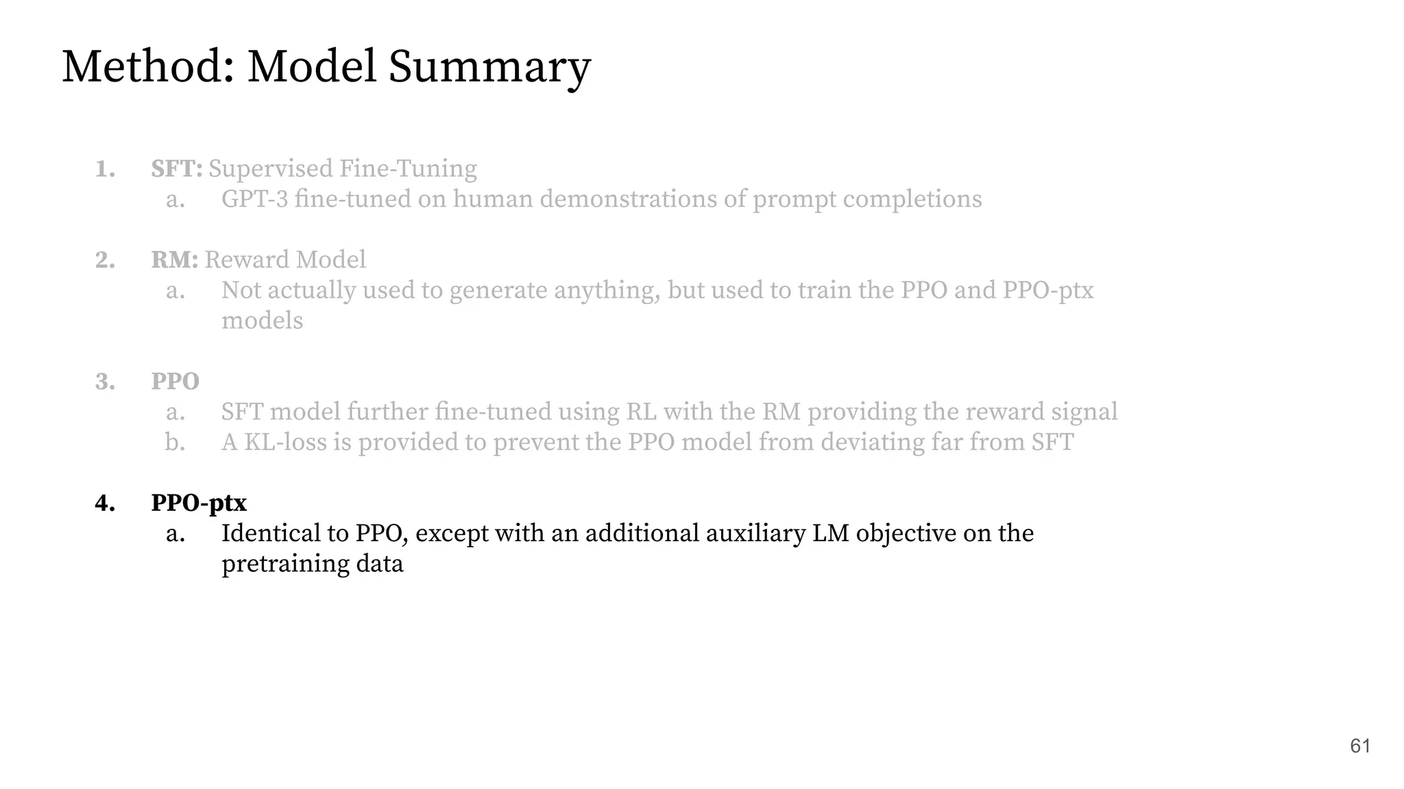 Method: Model Summary
1. SFT: Supervised Fine-Tuning
a. GPT-3 ﬁne-tuned on human demonstrations of prompt completions
2. RM: Reward Model
a. Not actually used to generate anything, but used to train the PPO and PPO-ptx
models
3. PPO
a. SFT model further ﬁne-tuned using RL with the RM providing the reward signal
b. A KL-loss is provided to prevent the PPO model from deviating far from SFT
4. PPO-ptx
a. Identical to PPO, except with an additional auxiliary LM objective on the
pretraining data
61
 