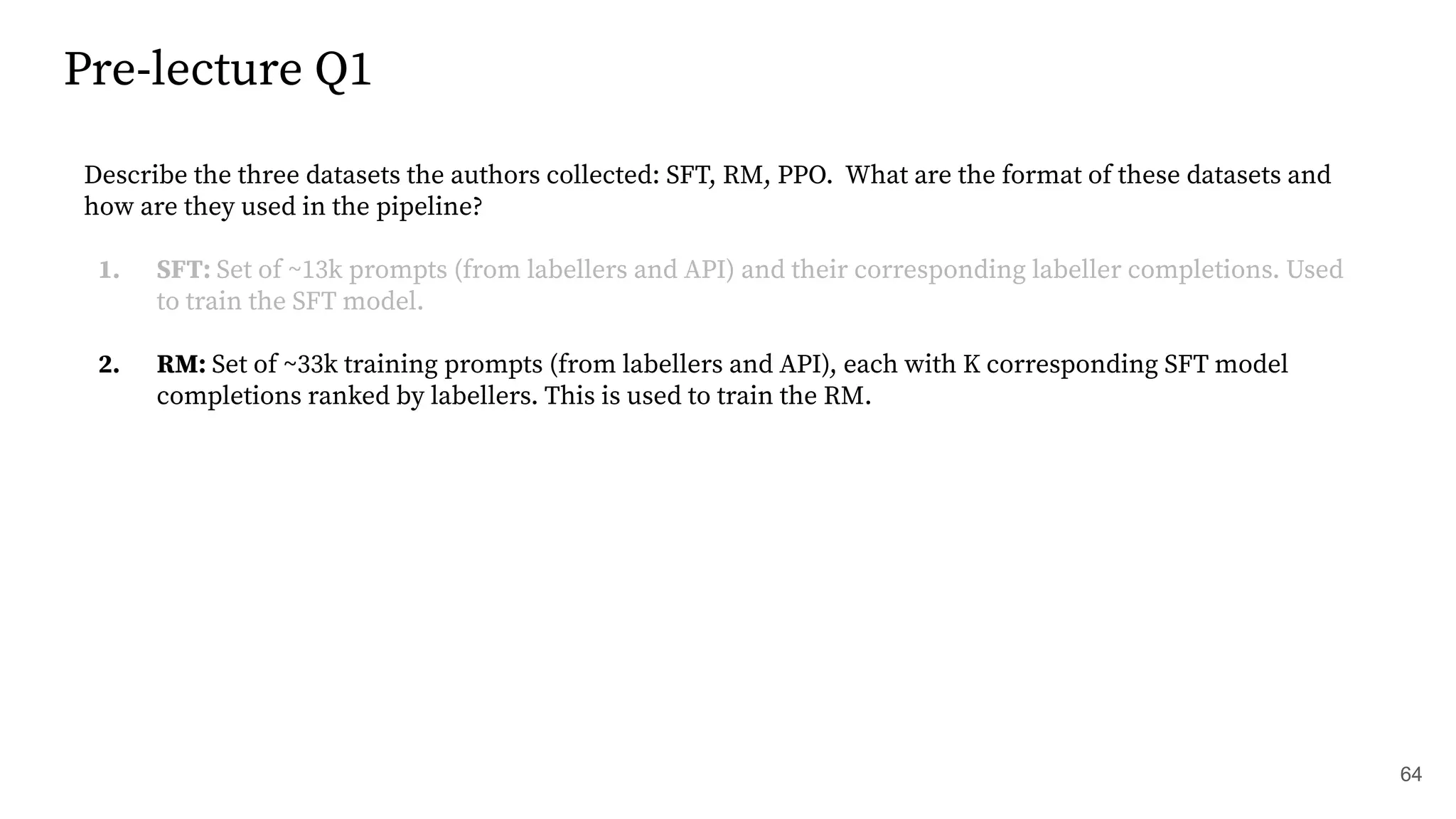 Pre-lecture Q1
64
Describe the three datasets the authors collected: SFT, RM, PPO. What are the format of these datasets and
how are they used in the pipeline?
1. SFT: Set of ~13k prompts (from labellers and API) and their corresponding labeller completions. Used
to train the SFT model.
2. RM: Set of ~33k training prompts (from labellers and API), each with K corresponding SFT model
completions ranked by labellers. This is used to train the RM.
 