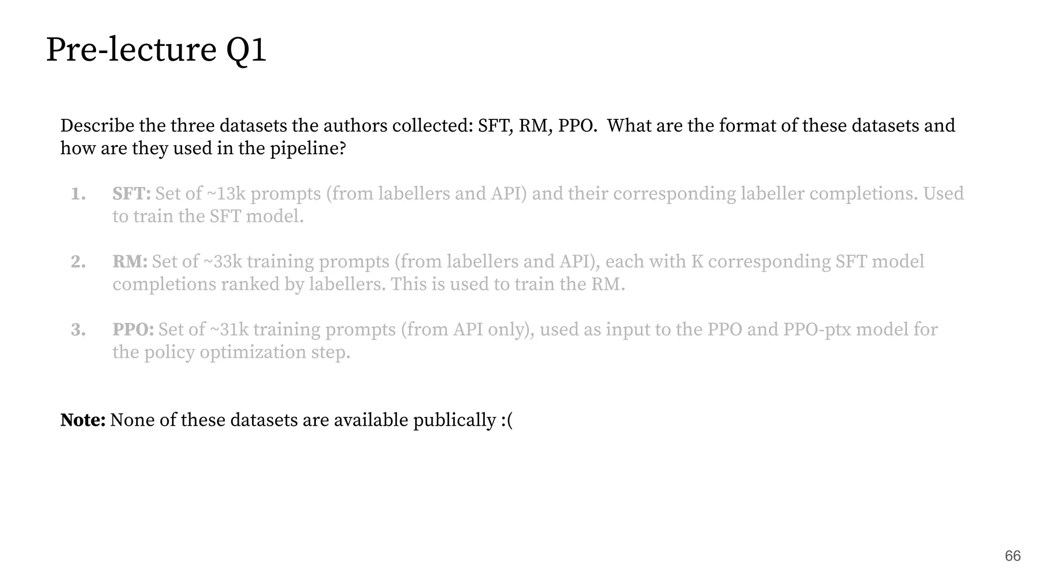 Pre-lecture Q1
66
Describe the three datasets the authors collected: SFT, RM, PPO. What are the format of these datasets and
how are they used in the pipeline?
1. SFT: Set of ~13k prompts (from labellers and API) and their corresponding labeller completions. Used
to train the SFT model.
2. RM: Set of ~33k training prompts (from labellers and API), each with K corresponding SFT model
completions ranked by labellers. This is used to train the RM.
3. PPO: Set of ~31k training prompts (from API only), used as input to the PPO and PPO-ptx model for
the policy optimization step.
Note: None of these datasets are available publically :(
 