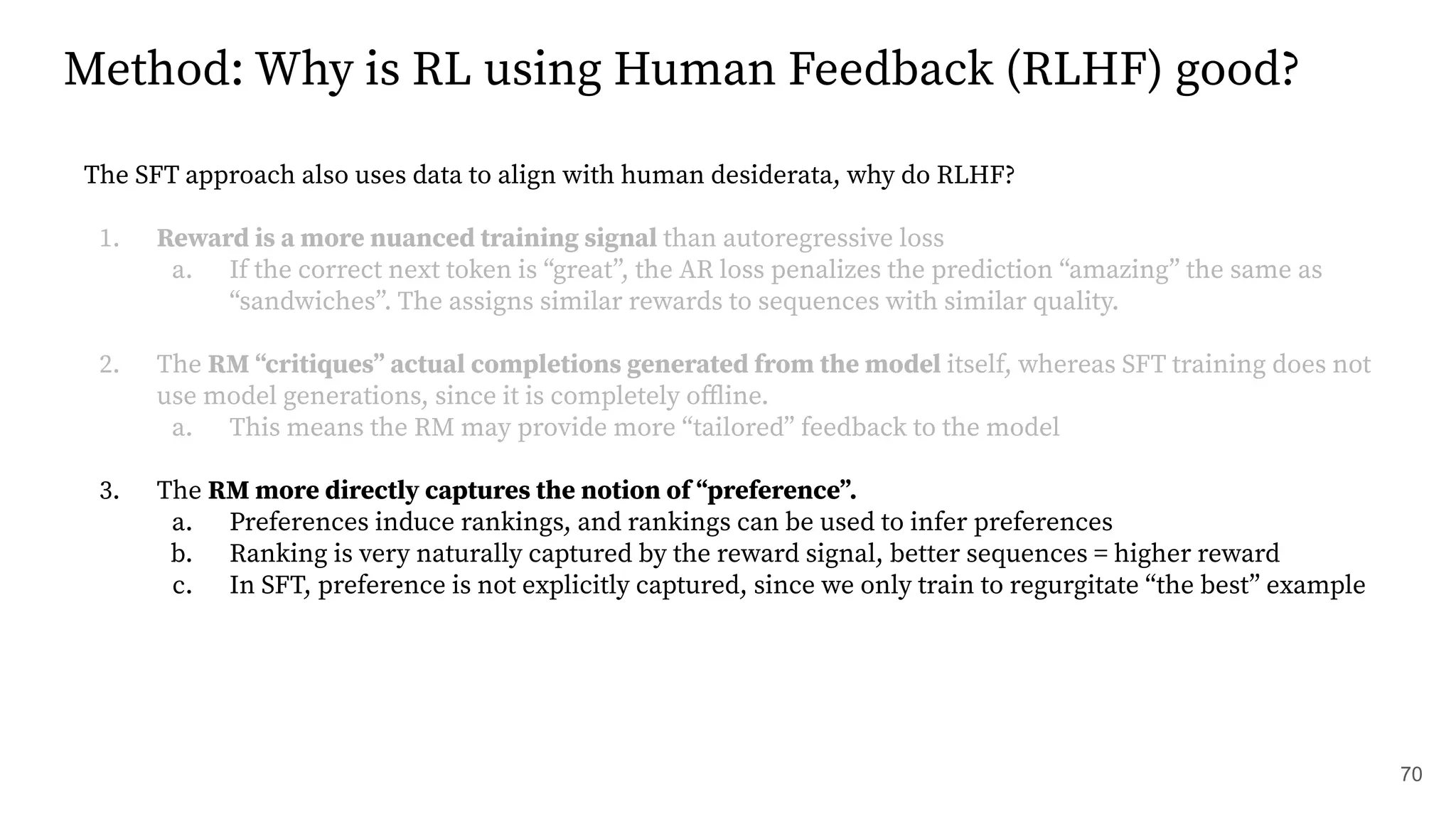Method: Why is RL using Human Feedback (RLHF) good?
The SFT approach also uses data to align with human desiderata, why do RLHF?
1. Reward is a more nuanced training signal than autoregressive loss
a. If the correct next token is “great”, the AR loss penalizes the prediction “amazing” the same as
“sandwiches”. The assigns similar rewards to sequences with similar quality.
2. The RM “critiques” actual completions generated from the model itself, whereas SFT training does not
use model generations, since it is completely oﬄine.
a. This means the RM may provide more “tailored” feedback to the model
3. The RM more directly captures the notion of “preference”.
a. Preferences induce rankings, and rankings can be used to infer preferences
b. Ranking is very naturally captured by the reward signal, better sequences = higher reward
c. In SFT, preference is not explicitly captured, since we only train to regurgitate “the best” example
70
 