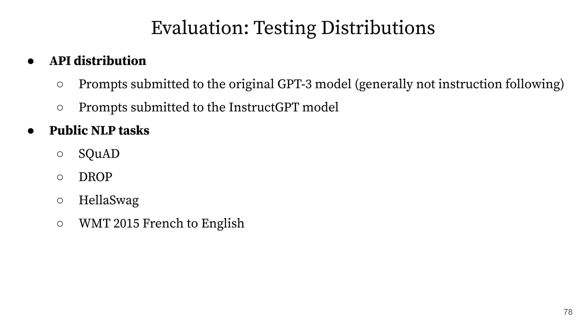 Evaluation: Testing Distributions
● API distribution
○ Prompts submitted to the original GPT-3 model (generally not instruction following)
○ Prompts submitted to the InstructGPT model
● Public NLP tasks
○ SQuAD
○ DROP
○ HellaSwag
○ WMT 2015 French to English
78
 