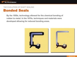 By the 1950s, technology allowed for the chemical bonding of
rubber to metal. In the 1970s, techniques and materials were
developed allowing for reduced bonding areas.
Bonded Seals
THE EVOLUTION OF SHAFT SEALING
 