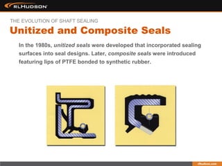 In the 1980s, unitized seals were developed that incorporated sealing
surfaces into seal designs. Later, composite seals were introduced
featuring lips of PTFE bonded to synthetic rubber.
Unitized and Composite Seals
THE EVOLUTION OF SHAFT SEALING
 