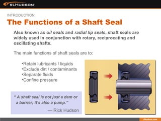 Also known as oil seals and radial lip seals, shaft seals are
widely used in conjunction with rotary, reciprocating and
oscillating shafts.
The main functions of shaft seals are to:
•Retain lubricants / liquids
•Exclude dirt / contaminants
•Separate fluids
•Confine pressure
The Functions of a Shaft Seal
INTRODUCTION
“ A shaft seal is not just a dam or
a barrier; it’s also a pump.”
— Rick Hudson
 
