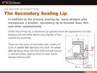 In addition to the primary sealing lip, many designs also
incorporate a smaller, secondary lip to exclude dust, dirt,
and other contaminants.
Unlike the primary lip, a secondary lip typically faces the application’s air side
because dirt and other debris may migrate in from
outside the assembly.
There are two types of secondary lips: radial and
axial. A radial dirt lip faces the shaft. An axial
dirt lip faces away from the shaft and will require
a vertical surface against which to seal. Some
designs feature both.
The Secondary Sealing Lip
THE ANATOMY OF A SHAFT SEAL
 