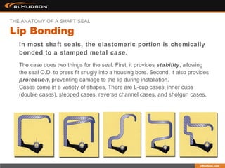 The case does two things for the seal. First, it provides stability, allowing
the seal O.D. to press fit snugly into a housing bore. Second, it also provides
protection, preventing damage to the lip during installation.
Cases come in a variety of shapes. There are L-cup cases, inner cups
(double cases), stepped cases, reverse channel cases, and shotgun cases.
In most shaft seals, the elastomeric portion is chemically
bonded to a stamped metal case.
Lip Bonding
THE ANATOMY OF A SHAFT SEAL
 