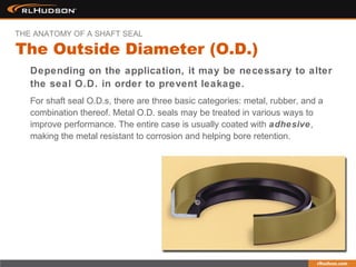 Depending on the application, it may be necessary to alter
the seal O.D. in order to prevent leakage.
For shaft seal O.D.s, there are three basic categories: metal, rubber, and a
combination thereof. Metal O.D. seals may be treated in various ways to
improve performance. The entire case is usually coated with adhesive,
making the metal resistant to corrosion and helping bore retention.
The Outside Diameter (O.D.)
THE ANATOMY OF A SHAFT SEAL
 