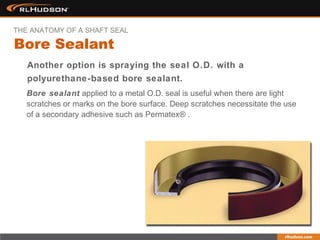 Bore sealant applied to a metal O.D. seal is useful when there are light
scratches or marks on the bore surface. Deep scratches necessitate the use
of a secondary adhesive such as Permatex® .
Another option is spraying the seal O.D. with a
polyurethane-based bore sealant.
Bore Sealant
THE ANATOMY OF A SHAFT SEAL
 