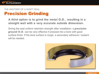 Giving the seal uniform retention strength after installation, a precision
ground O.D. can be very effective if pressed into a bore with good
surface finish. If the bore surface is rough, a secondary adhesive / sealant
will be needed.
A third option is to grind the metal O.D., resulting in a
straight wall with a very accurate outside dimension.
Precision Grinding
THE ANATOMY OF A SHAFT SEAL
 