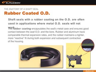 Shaft seals with a rubber coating on the O.D. are often
used in applications where metal O.D. seals will not
work.The rubber coating encapsulates the seal’s metal case and ensures good
contact between the seal O.D. and the bore. Rubber and aluminum have
comparable thermal expansion rates, and the rubber maintains a tighter,
more “reactive” fit during both expansion and subsequent contraction
of the housing.
Rubber Coated O.D.
THE ANATOMY OF A SHAFT SEAL
 