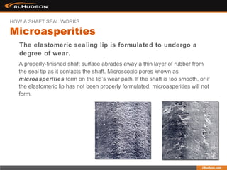 The elastomeric sealing lip is formulated to undergo a
degree of wear.
A properly-finished shaft surface abrades away a thin layer of rubber from
the seal tip as it contacts the shaft. Microscopic pores known as
microasperities form on the lip’s wear path. If the shaft is too smooth, or if
the elastomeric lip has not been properly formulated, microasperities will not
form.
Microasperities
HOW A SHAFT SEAL WORKS
 