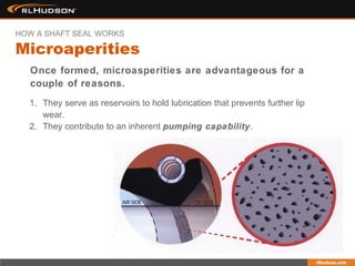 Once formed, microasperities are advantageous for a
couple of reasons.
1. They serve as reservoirs to hold lubrication that prevents further lip
wear.
2. They contribute to an inherent pumping capability.
Microaperities
HOW A SHAFT SEAL WORKS
 