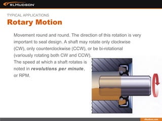 Movement round and round. The direction of this rotation is very
important to seal design. A shaft may rotate only clockwise
(CW), only counterclockwise (CCW), or be bi-rotational
(variously rotating both CW and CCW).
The speed at which a shaft rotates is
noted in revolutions per minute,
or RPM.
Rotary Motion
TYPICAL APPLICATIONS
 
