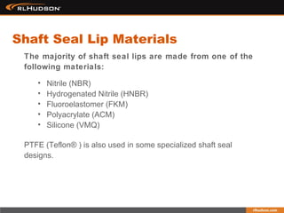 The majority of shaft seal lips are made from one of the
following materials:
• Nitrile (NBR)
• Hydrogenated Nitrile (HNBR)
• Fluoroelastomer (FKM)
• Polyacrylate (ACM)
• Silicone (VMQ)
Shaft Seal Lip Materials
PTFE (Teflon® ) is also used in some specialized shaft seal
designs.
 