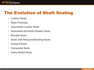 • Leather Strips
• Rope Packings
• Assembled Leather Seals
• Assembled Synthetic Rubber Seals
• Bonded Seals
• Seals with Reduced Bonding Areas
• Unitized Seals
• Composite Seals
• Value Added Seals
The Evolution of Shaft Sealing
 
