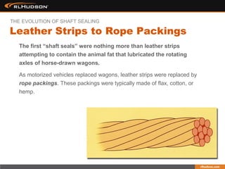 As motorized vehicles replaced wagons, leather strips were replaced by
rope packings. These packings were typically made of flax, cotton, or
hemp.
The first “shaft seals” were nothing more than leather strips
attempting to contain the animal fat that lubricated the rotating
axles of horse-drawn wagons.
Leather Strips to Rope Packings
THE EVOLUTION OF SHAFT SEALING
 
