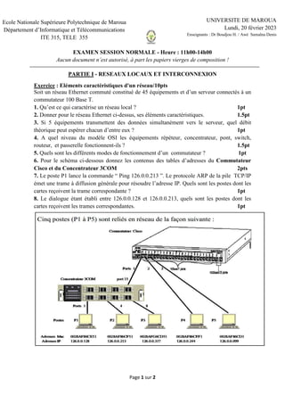 Page 1 sur 2
EXAMEN SESSION NORMALE - Heure : 11h00-14h00
Aucun document n’est autorisé, à part les papiers vierges de composition !
PARTIE I - RESEAUX LOCAUX ET INTERCONNEXION
Exercice : Eléments caractéristiques d'un réseau/10pts
Soit un réseau Ethernet commuté constitué de 45 équipements et d’un serveur connectés à un
commutateur 100 Base T.
1. Qu’est ce qui caractérise un réseau local ? 1pt
2. Donner pour le réseau Ethernet ci-dessus, ses éléments caractéristiques. 1.5pt
3. Si 5 équipements transmettent des données simultanément vers le serveur, quel débit
théorique peut espérer chacun d’entre eux ? 1pt
4. A quel niveau du modèle OSI les équipements répéteur, concentrateur, pont, switch,
routeur, et passerelle fonctionnent-ils ? 1.5pt
5. Quels sont les différents modes de fonctionnement d’un commutateur ? 1pt
6. Pour le schéma ci-dessous donnez les contenus des tables d’adresses du Commutateur
Cisco et du Concentrateur 3COM 2pts
7. Le poste P1 lance la commande “ Ping 126.0.0.213 ”. Le protocole ARP de la pile TCP/IP
émet une trame à diffusion générale pour résoudre l’adresse IP. Quels sont les postes dont les
cartes reçoivent la trame correspondante ? 1pt
8. Le dialogue étant établi entre 126.0.0.128 et 126.0.0.213, quels sont les postes dont les
cartes reçoivent les trames correspondantes. 1pt
Ecole Nationale Supérieure Polytechnique de Maroua
Département d’Informatique et Télécommunications
ITE 315, TELE 355
UNIVERSITE DE MAROUA
Lundi, 20 février 2023
Enseignants : Dr Boudjou H. / Awé Samalna Denis
------------------
 