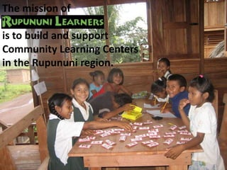 The mission of  is to build and support Community Learning Centers in the Rupununi region. 