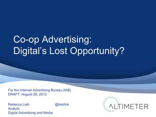 1




   Co-op Advertising:
   Digital’s Lost Opportunity?


For the Internet Advertising Bureau (IAB)
DRAFT: August 28, 2012

Rebecca Lieb                  @lieblink
Analyst
Digital Advertising and Media
 