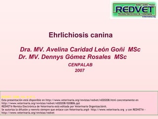 Ehrlichiosis canina
Dra. MV. Avelina Caridad León Goñi MSc
Dr. MV. Dennys Gómez Rosales MSc
CENPALAB
2007
REDVET: 2008, Vol. IX Nº 2
Esta presentación está disponible en http://www.veterinaria.org/revistas/redvet/n020208.html concretamente en
http://www.veterinaria.org/revistas/redvet/n020208/020806.ppt
REDVET® Revista Electrónica de Veterinaria está editada por Veterinaria Organización®.
Se autoriza la difusión y reenvío siempre que enlace con Veterinaria.org® http://www.veterinaria.org y con REDVET® -
http://www.veterinaria.org/revistas/redvet
 