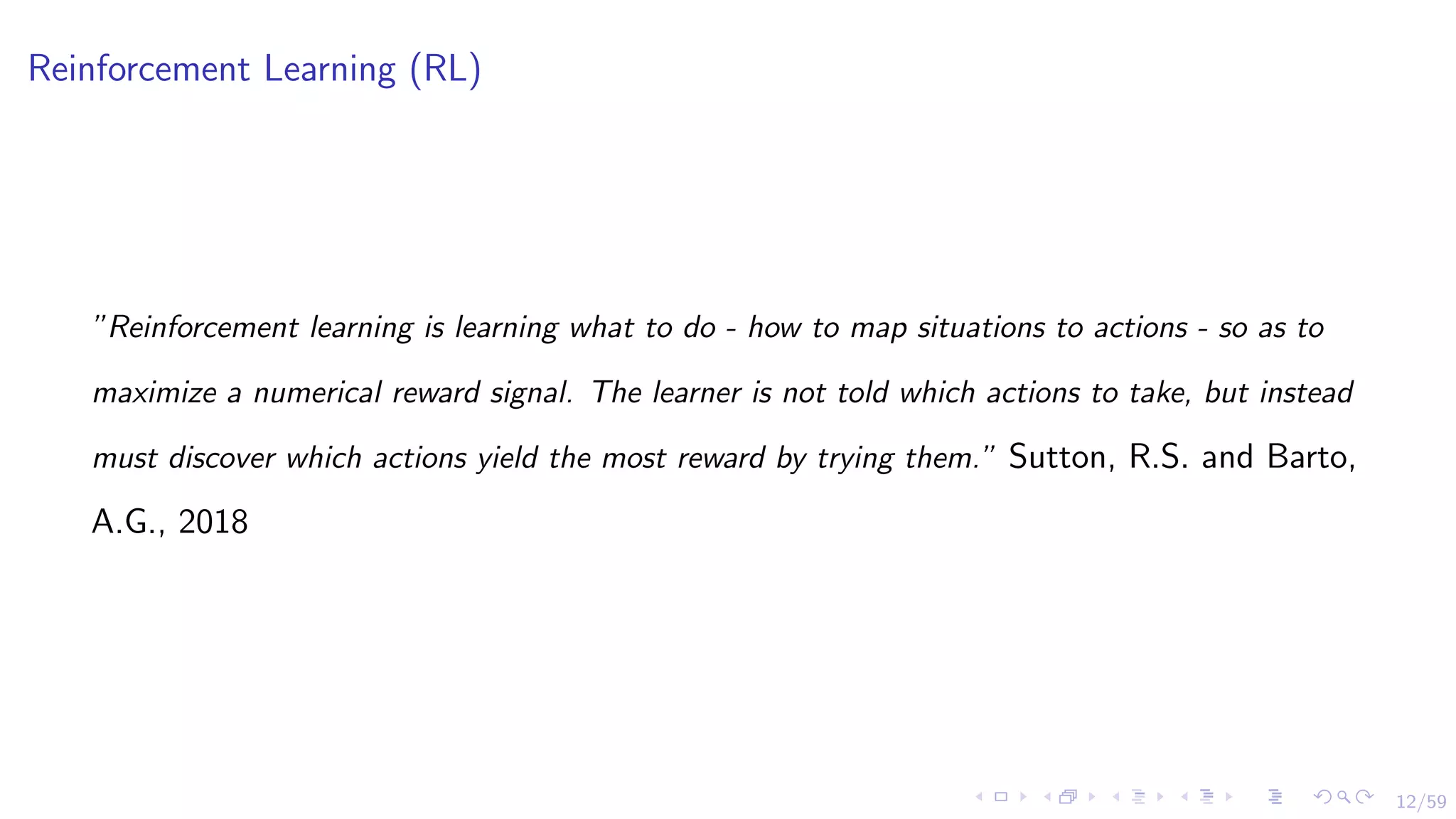 12/59
Reinforcement Learning (RL)
”Reinforcement learning is learning what to do - how to map situations to actions - so as to
maximize a numerical reward signal. The learner is not told which actions to take, but instead
must discover which actions yield the most reward by trying them.” Sutton, R.S. and Barto,
A.G., 2018
 