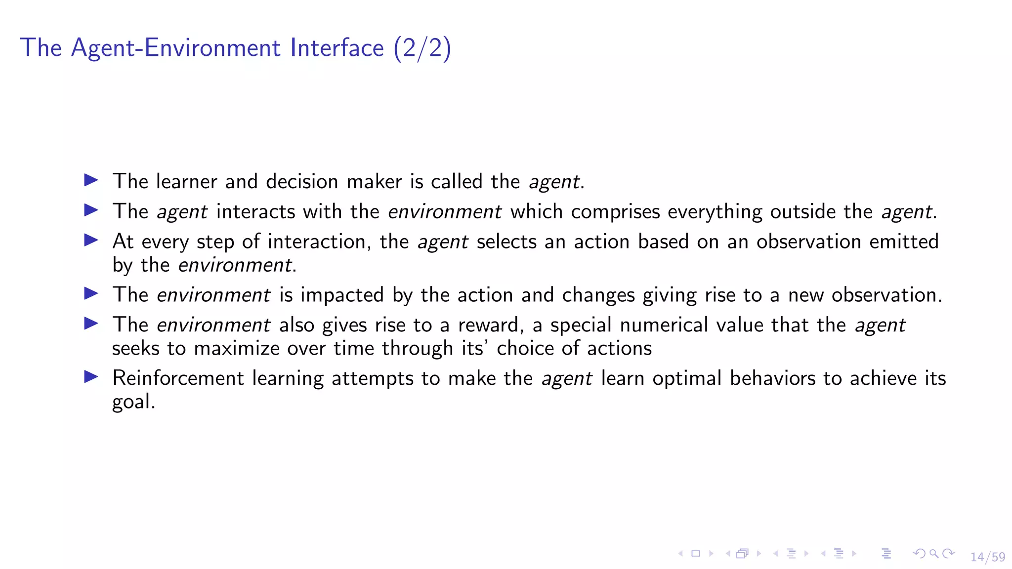 14/59
The Agent-Environment Interface (2/2)
I The learner and decision maker is called the agent.
I The agent interacts with the environment which comprises everything outside the agent.
I At every step of interaction, the agent selects an action based on an observation emitted
by the environment.
I The environment is impacted by the action and changes giving rise to a new observation.
I The environment also gives rise to a reward, a special numerical value that the agent
seeks to maximize over time through its’ choice of actions
I Reinforcement learning attempts to make the agent learn optimal behaviors to achieve its
goal.
 