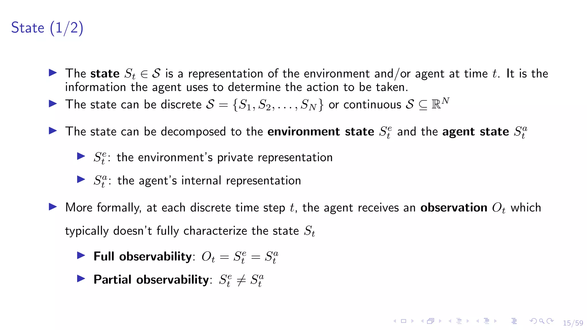 15/59
State (1/2)
I The state St ∈ S is a representation of the environment and/or agent at time t. It is the
information the agent uses to determine the action to be taken.
I The state can be discrete S = {S1, S2, . . . , SN } or continuous S ⊆ RN
I The state can be decomposed to the environment state Se
t and the agent state Sa
t
I Se
t : the environment’s private representation
I Sa
t : the agent’s internal representation
I More formally, at each discrete time step t, the agent receives an observation Ot which
typically doesn’t fully characterize the state St
I Full observability: Ot = Se
t = Sa
t
I Partial observability: Se
t 6= Sa
t
 