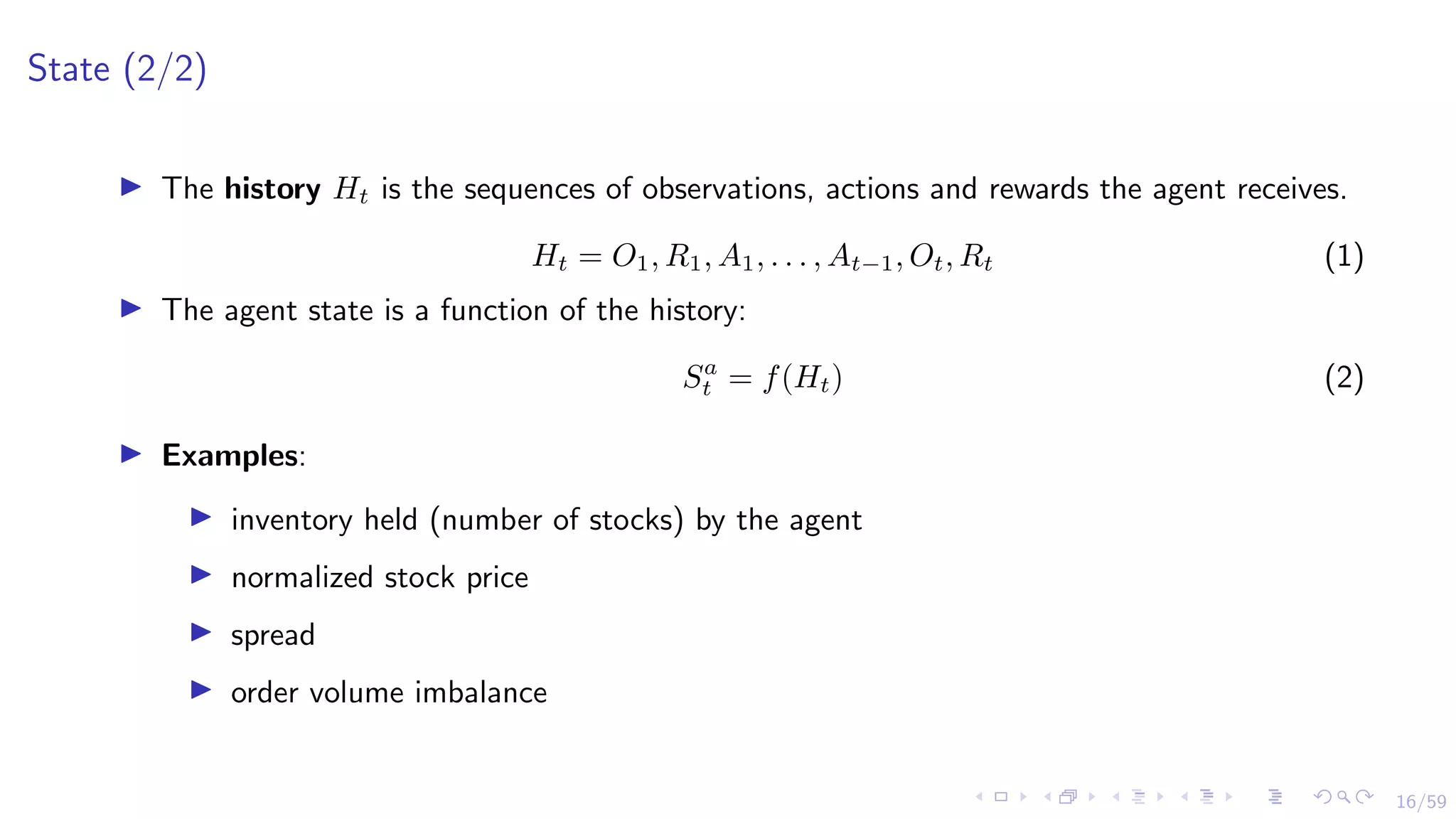 16/59
State (2/2)
I The history Ht is the sequences of observations, actions and rewards the agent receives.
Ht = O1, R1, A1, . . . , At−1, Ot, Rt (1)
I The agent state is a function of the history:
Sa
t = f(Ht) (2)
I Examples:
I inventory held (number of stocks) by the agent
I normalized stock price
I spread
I order volume imbalance
 