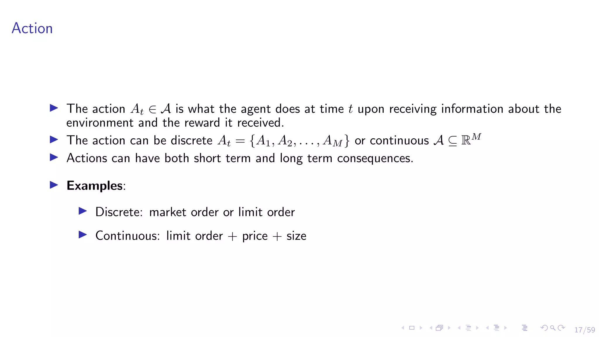 17/59
Action
I The action At ∈ A is what the agent does at time t upon receiving information about the
environment and the reward it received.
I The action can be discrete At = {A1, A2, . . . , AM } or continuous A ⊆ RM
I Actions can have both short term and long term consequences.
I Examples:
I Discrete: market order or limit order
I Continuous: limit order + price + size
 