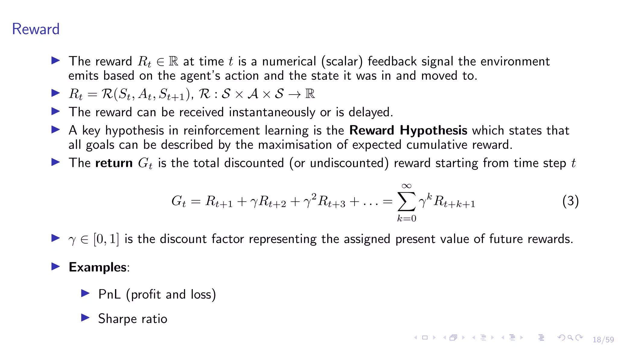 18/59
Reward
I The reward Rt ∈ R at time t is a numerical (scalar) feedback signal the environment
emits based on the agent’s action and the state it was in and moved to.
I Rt = R(St, At, St+1), R : S × A × S → R
I The reward can be received instantaneously or is delayed.
I A key hypothesis in reinforcement learning is the Reward Hypothesis which states that
all goals can be described by the maximisation of expected cumulative reward.
I The return Gt is the total discounted (or undiscounted) reward starting from time step t
Gt = Rt+1 + γRt+2 + γ2
Rt+3 + . . . =
∞
X
k=0
γk
Rt+k+1 (3)
I γ ∈ [0, 1] is the discount factor representing the assigned present value of future rewards.
I Examples:
I PnL (profit and loss)
I Sharpe ratio
 