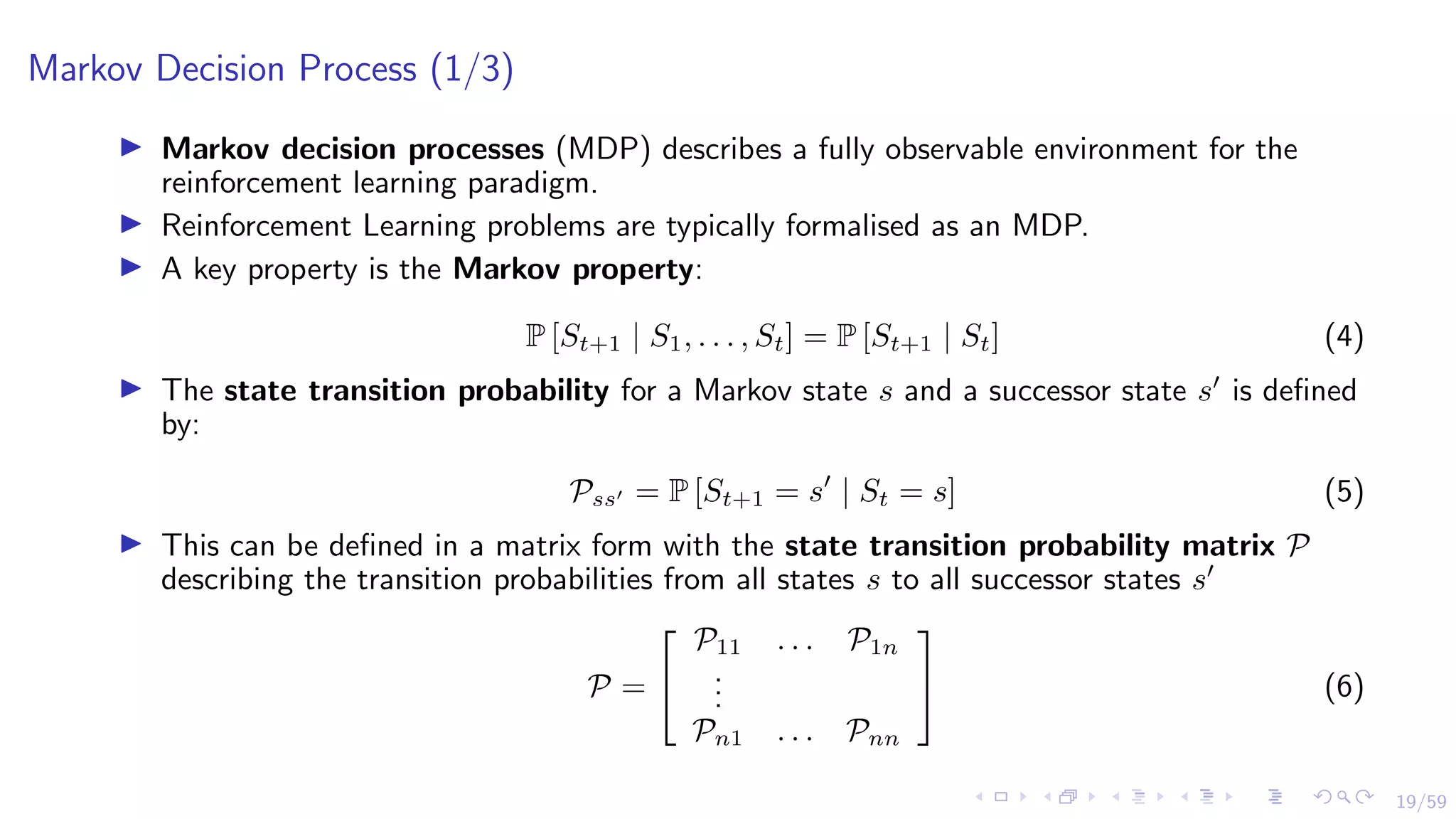 19/59
Markov Decision Process (1/3)
I Markov decision processes (MDP) describes a fully observable environment for the
reinforcement learning paradigm.
I Reinforcement Learning problems are typically formalised as an MDP.
I A key property is the Markov property:
P [St+1 | S1, . . . , St] = P [St+1 | St] (4)
I The state transition probability for a Markov state s and a successor state s0
is defined
by:
Pss0 = P [St+1 = s0
| St = s] (5)
I This can be defined in a matrix form with the state transition probability matrix P
describing the transition probabilities from all states s to all successor states s0
P =


P11 . . . P1n
.
.
.
Pn1 . . . Pnn

 (6)
 