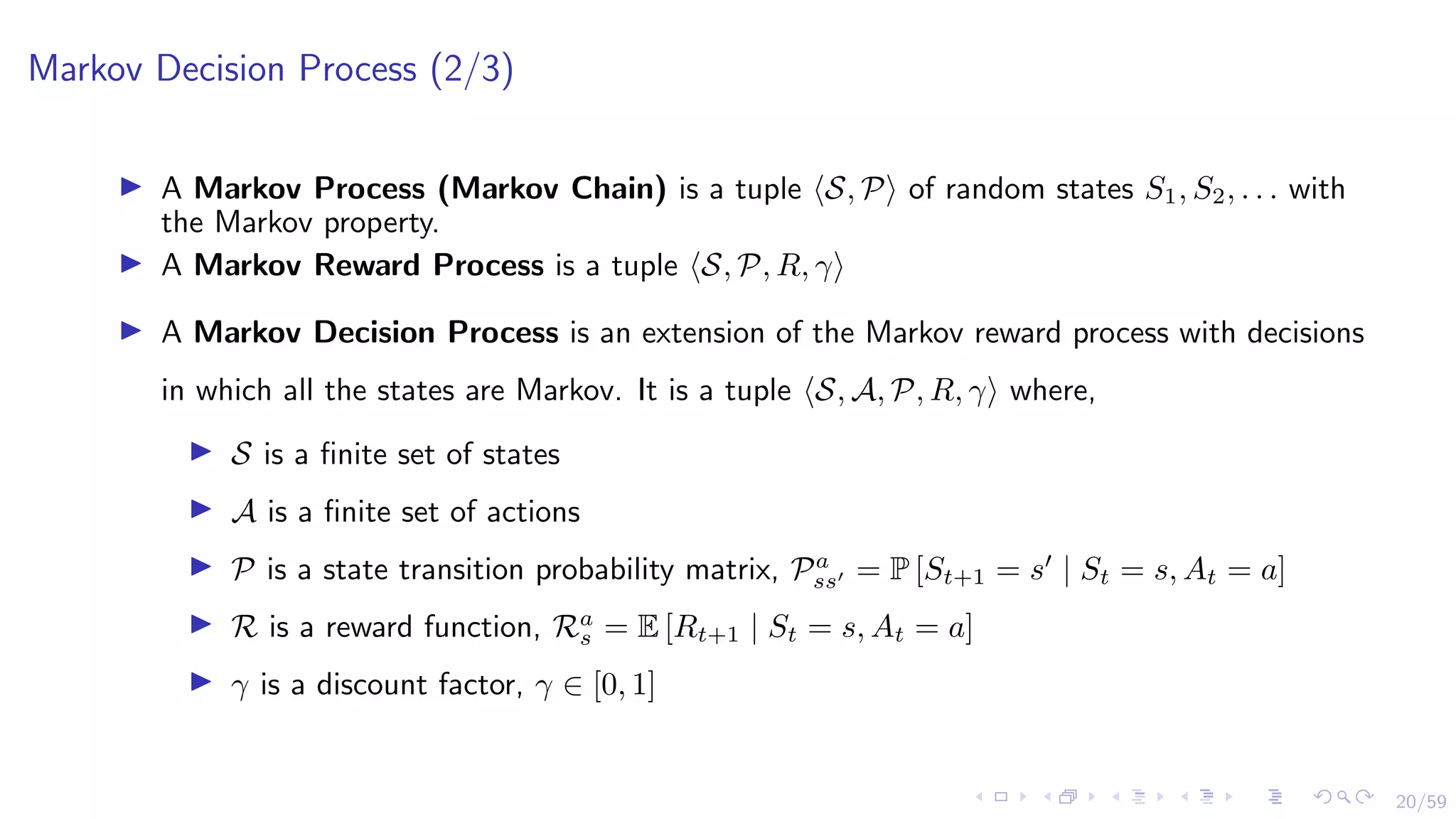 20/59
Markov Decision Process (2/3)
I A Markov Process (Markov Chain) is a tuple hS, Pi of random states S1, S2, . . . with
the Markov property.
I A Markov Reward Process is a tuple hS, P, R, γi
I A Markov Decision Process is an extension of the Markov reward process with decisions
in which all the states are Markov. It is a tuple hS, A, P, R, γi where,
I S is a finite set of states
I A is a finite set of actions
I P is a state transition probability matrix, Pa
ss0 = P [St+1 = s0
| St = s, At = a]
I R is a reward function, Ra
s = E [Rt+1 | St = s, At = a]
I γ is a discount factor, γ ∈ [0, 1]
 