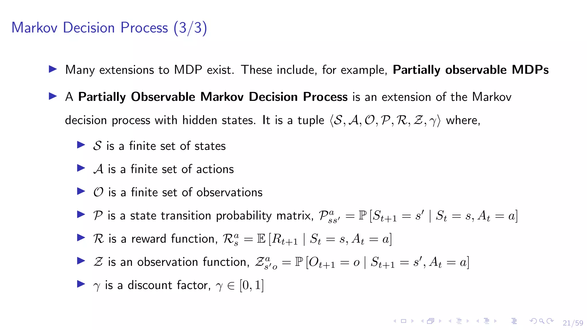 21/59
Markov Decision Process (3/3)
I Many extensions to MDP exist. These include, for example, Partially observable MDPs
I A Partially Observable Markov Decision Process is an extension of the Markov
decision process with hidden states. It is a tuple hS, A, O, P, R, Z, γi where,
I S is a finite set of states
I A is a finite set of actions
I O is a finite set of observations
I P is a state transition probability matrix, Pa
ss0 = P [St+1 = s0
| St = s, At = a]
I R is a reward function, Ra
s = E [Rt+1 | St = s, At = a]
I Z is an observation function, Za
s0o = P [Ot+1 = o | St+1 = s0
, At = a]
I γ is a discount factor, γ ∈ [0, 1]
 