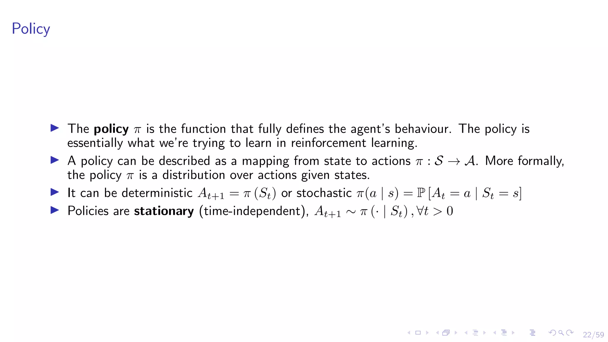 22/59
Policy
I The policy π is the function that fully defines the agent’s behaviour. The policy is
essentially what we’re trying to learn in reinforcement learning.
I A policy can be described as a mapping from state to actions π : S → A. More formally,
the policy π is a distribution over actions given states.
I It can be deterministic At+1 = π (St) or stochastic π(a | s) = P [At = a | St = s]
I Policies are stationary (time-independent), At+1 ∼ π (· | St) , ∀t > 0
 