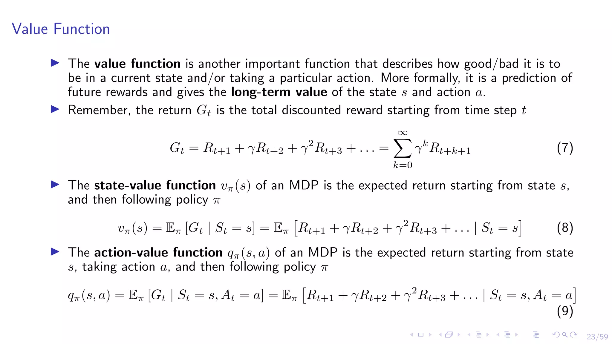 23/59
Value Function
I The value function is another important function that describes how good/bad it is to
be in a current state and/or taking a particular action. More formally, it is a prediction of
future rewards and gives the long-term value of the state s and action a.
I Remember, the return Gt is the total discounted reward starting from time step t
Gt = Rt+1 + γRt+2 + γ2
Rt+3 + . . . =
∞
X
k=0
γk
Rt+k+1 (7)
I The state-value function vπ(s) of an MDP is the expected return starting from state s,
and then following policy π
vπ(s) = Eπ [Gt | St = s] = Eπ

Rt+1 + γRt+2 + γ2
Rt+3 + . . . | St = s

(8)
I The action-value function qπ(s, a) of an MDP is the expected return starting from state
s, taking action a, and then following policy π
qπ(s, a) = Eπ [Gt | St = s, At = a] = Eπ

Rt+1 + γRt+2 + γ2
Rt+3 + . . . | St = s, At = a

(9)
 