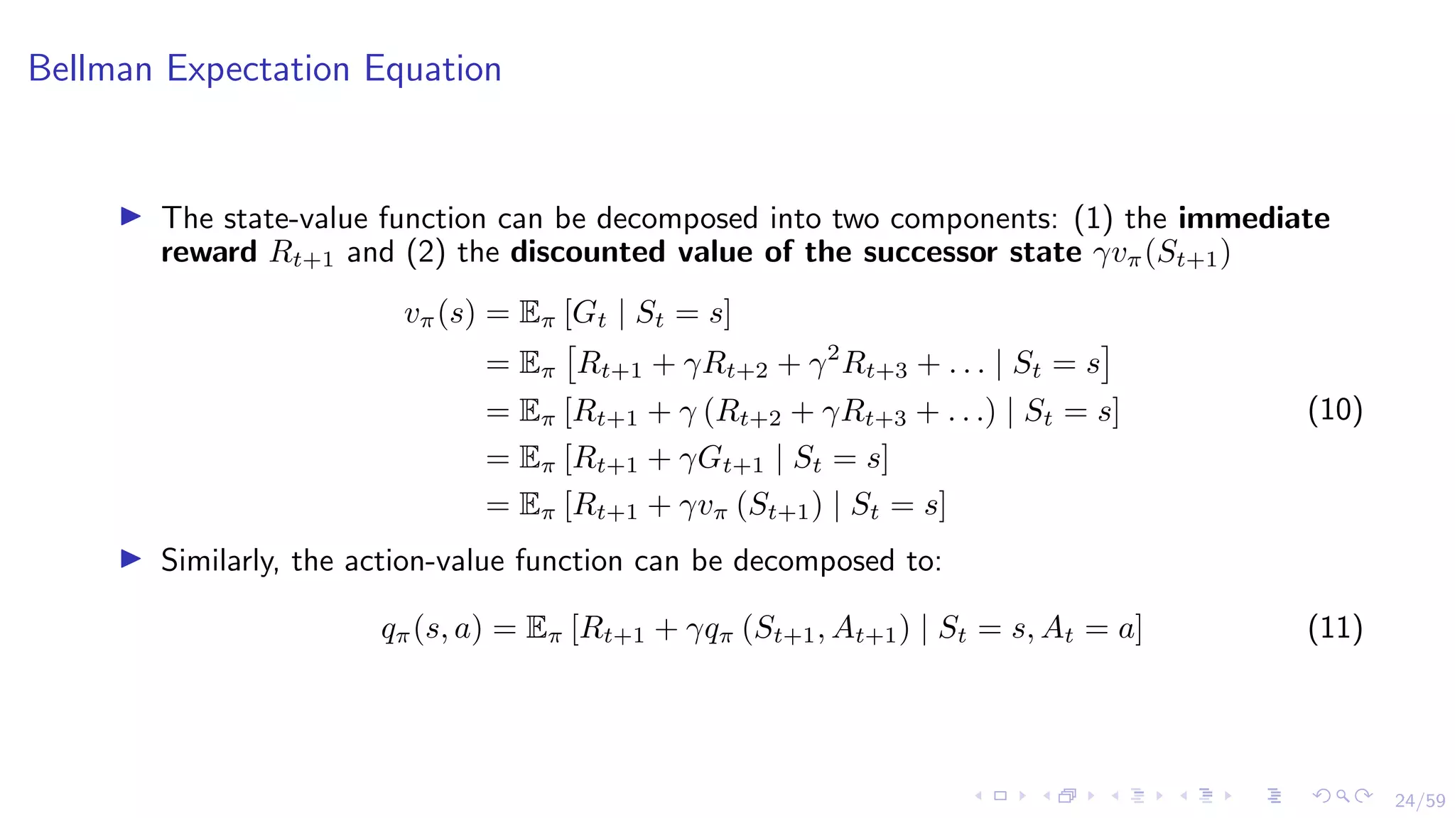 24/59
Bellman Expectation Equation
I The state-value function can be decomposed into two components: (1) the immediate
reward Rt+1 and (2) the discounted value of the successor state γvπ(St+1)
vπ(s) = Eπ [Gt | St = s]
= Eπ

Rt+1 + γRt+2 + γ2
Rt+3 + . . . | St = s

= Eπ [Rt+1 + γ (Rt+2 + γRt+3 + . . .) | St = s]
= Eπ [Rt+1 + γGt+1 | St = s]
= Eπ [Rt+1 + γvπ (St+1) | St = s]
(10)
I Similarly, the action-value function can be decomposed to:
qπ(s, a) = Eπ [Rt+1 + γqπ (St+1, At+1) | St = s, At = a] (11)
 