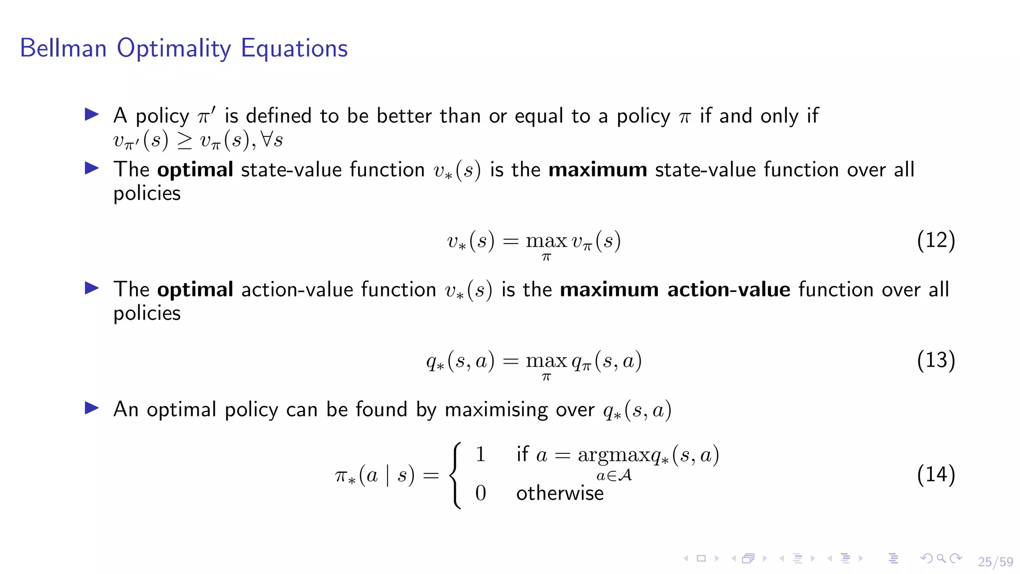 25/59
Bellman Optimality Equations
I A policy π0
is defined to be better than or equal to a policy π if and only if
vπ0 (s) ≥ vπ(s), ∀s
I The optimal state-value function v∗(s) is the maximum state-value function over all
policies
v∗(s) = max
π
vπ(s) (12)
I The optimal action-value function v∗(s) is the maximum action-value function over all
policies
q∗(s, a) = max
π
qπ(s, a) (13)
I An optimal policy can be found by maximising over q∗(s, a)
π∗(a | s) =
(
1 if a = argmax
a∈A
q∗(s, a)
0 otherwise
(14)
 
