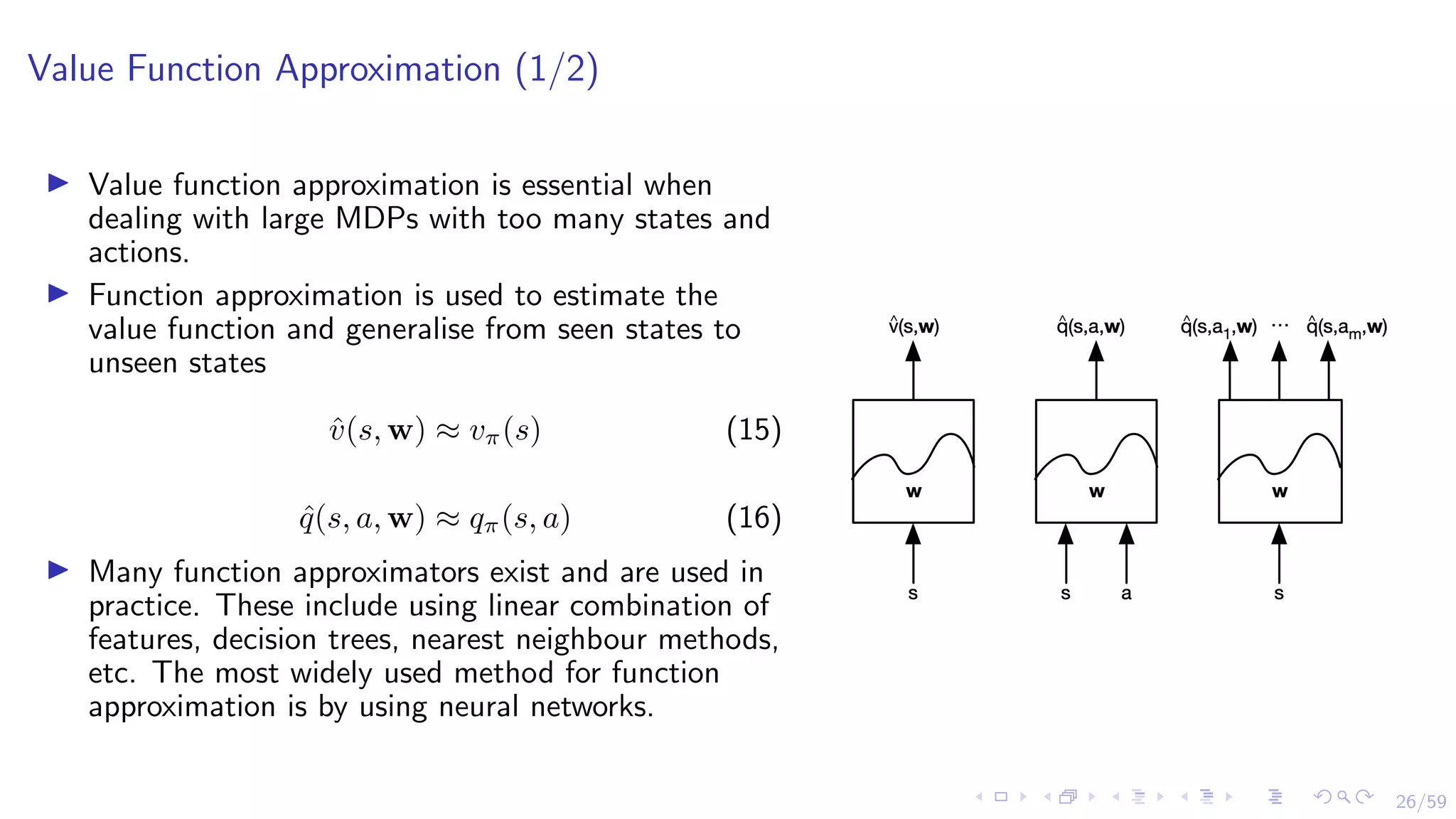 26/59
Value Function Approximation (1/2)
I Value function approximation is essential when
dealing with large MDPs with too many states and
actions.
I Function approximation is used to estimate the
value function and generalise from seen states to
unseen states
v̂(s, w) ≈ vπ(s) (15)
q̂(s, a, w) ≈ qπ(s, a) (16)
I Many function approximators exist and are used in
practice. These include using linear combination of
features, decision trees, nearest neighbour methods,
etc. The most widely used method for function
approximation is by using neural networks.
 