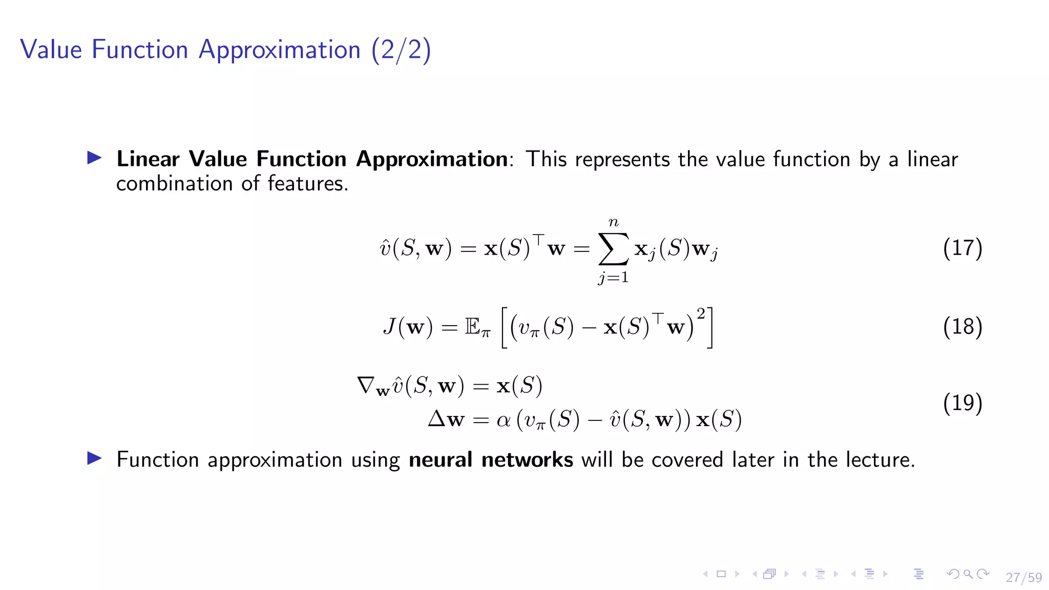 27/59
Value Function Approximation (2/2)
I Linear Value Function Approximation: This represents the value function by a linear
combination of features.
v̂(S, w) = x(S)
w =
n
X
j=1
xj(S)wj (17)
J(w) = Eπ
h
vπ(S) − x(S)
w
2
i
(18)
∇wv̂(S, w) = x(S)
∆w = α (vπ(S) − v̂(S, w)) x(S)
(19)
I Function approximation using neural networks will be covered later in the lecture.
 