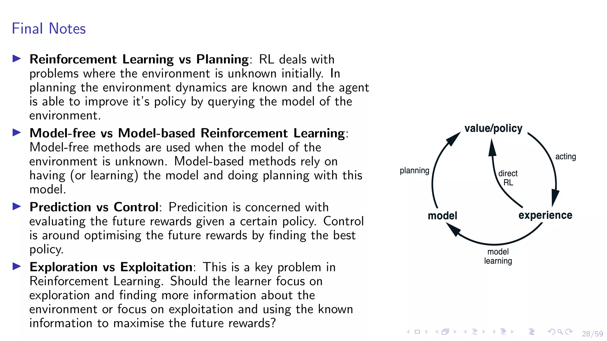 28/59
Final Notes
I Reinforcement Learning vs Planning: RL deals with
problems where the environment is unknown initially. In
planning the environment dynamics are known and the agent
is able to improve it’s policy by querying the model of the
environment.
I Model-free vs Model-based Reinforcement Learning:
Model-free methods are used when the model of the
environment is unknown. Model-based methods rely on
having (or learning) the model and doing planning with this
model.
I Prediction vs Control: Predicition is concerned with
evaluating the future rewards given a certain policy. Control
is around optimising the future rewards by finding the best
policy.
I Exploration vs Exploitation: This is a key problem in
Reinforcement Learning. Should the learner focus on
exploration and finding more information about the
environment or focus on exploitation and using the known
information to maximise the future rewards?
 