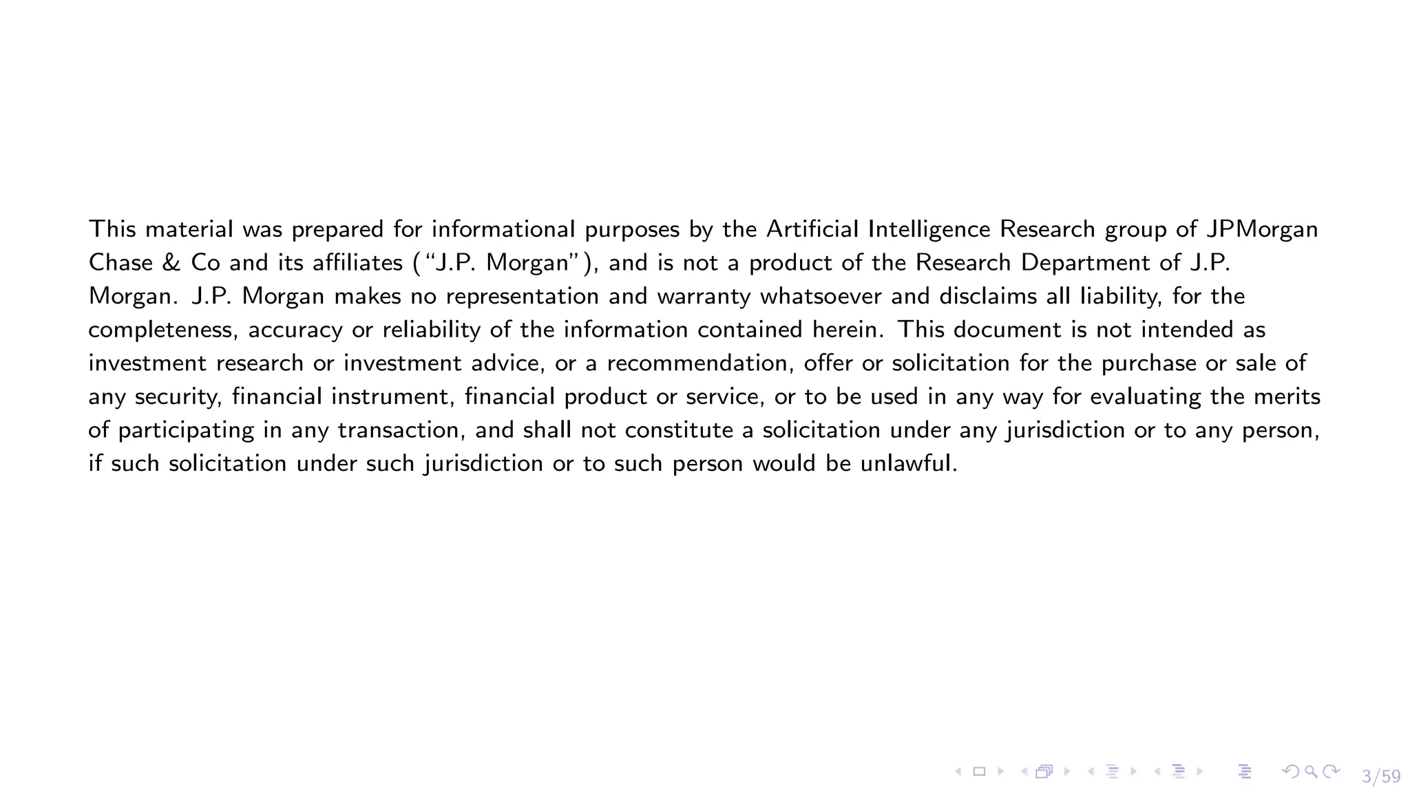 3/59
This material was prepared for informational purposes by the Artificial Intelligence Research group of JPMorgan
Chase & Co and its affiliates (“J.P. Morgan”), and is not a product of the Research Department of J.P.
Morgan. J.P. Morgan makes no representation and warranty whatsoever and disclaims all liability, for the
completeness, accuracy or reliability of the information contained herein. This document is not intended as
investment research or investment advice, or a recommendation, offer or solicitation for the purchase or sale of
any security, financial instrument, financial product or service, or to be used in any way for evaluating the merits
of participating in any transaction, and shall not constitute a solicitation under any jurisdiction or to any person,
if such solicitation under such jurisdiction or to such person would be unlawful.
 