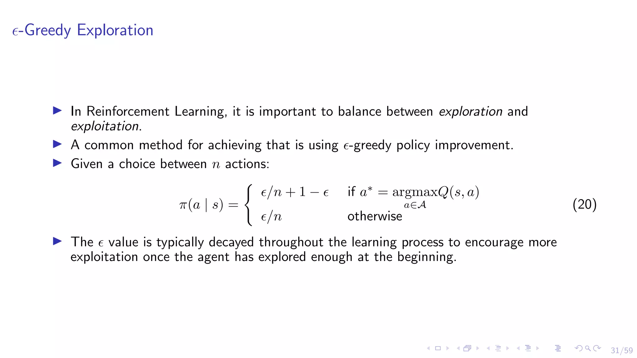 31/59
-Greedy Exploration
I In Reinforcement Learning, it is important to balance between exploration and
exploitation.
I A common method for achieving that is using -greedy policy improvement.
I Given a choice between n actions:
π(a | s) =
(
/n + 1 −  if a∗
= argmax
a∈A
Q(s, a)
/n otherwise
(20)
I The  value is typically decayed throughout the learning process to encourage more
exploitation once the agent has explored enough at the beginning.
 
