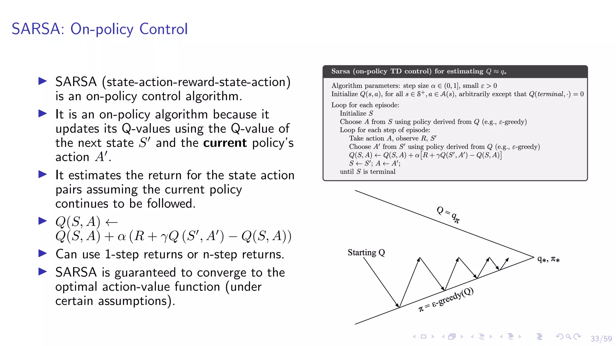33/59
SARSA: On-policy Control
I SARSA (state-action-reward-state-action)
is an on-policy control algorithm.
I It is an on-policy algorithm because it
updates its Q-values using the Q-value of
the next state S0
and the current policy’s
action A0
.
I It estimates the return for the state action
pairs assuming the current policy
continues to be followed.
I Q(S, A) ←
Q(S, A) + α (R + γQ (S0
, A0
) − Q(S, A))
I Can use 1-step returns or n-step returns.
I SARSA is guaranteed to converge to the
optimal action-value function (under
certain assumptions).
 