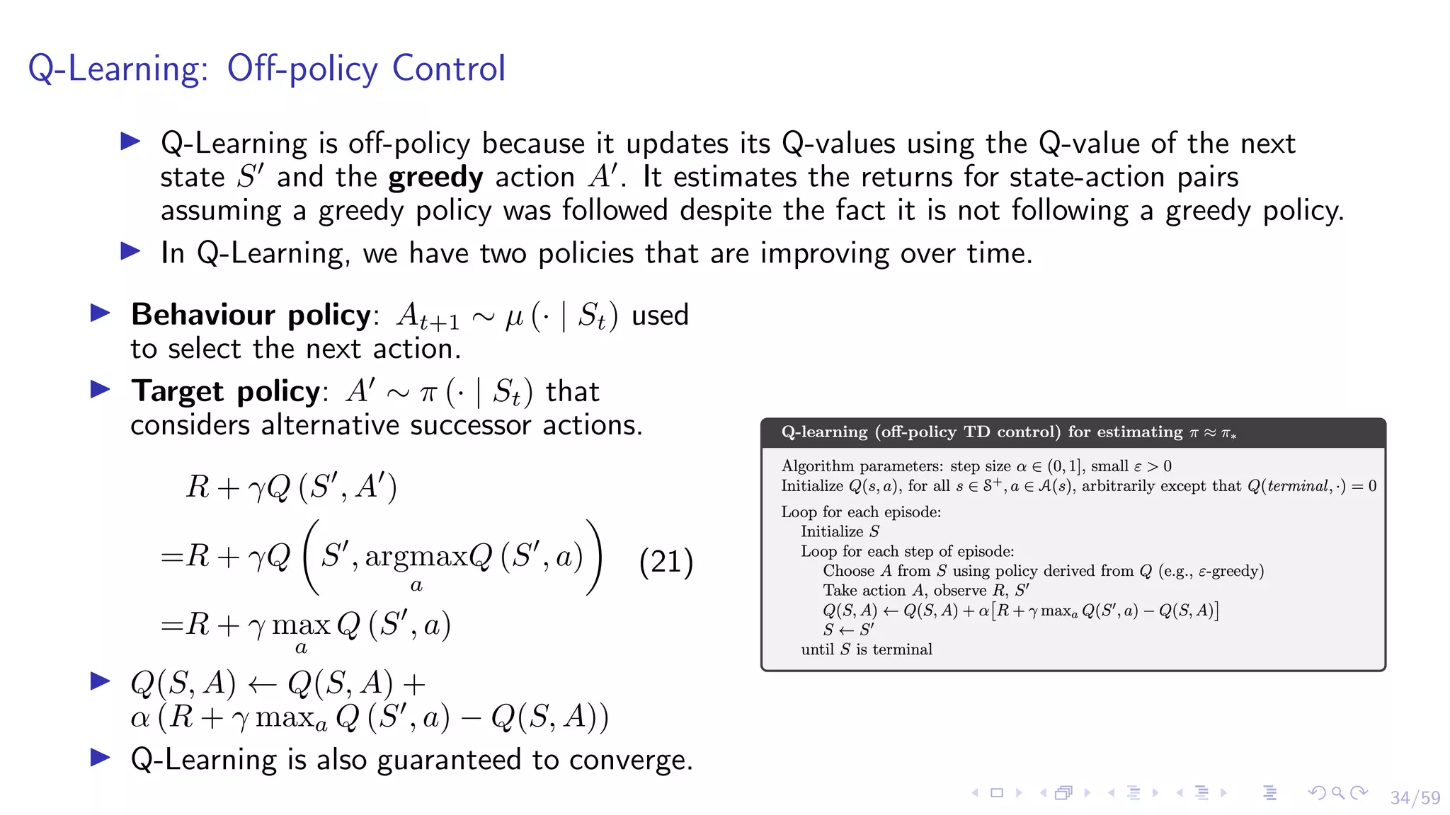 34/59
Q-Learning: Off-policy Control
I Q-Learning is off-policy because it updates its Q-values using the Q-value of the next
state S0
and the greedy action A0
. It estimates the returns for state-action pairs
assuming a greedy policy was followed despite the fact it is not following a greedy policy.
I In Q-Learning, we have two policies that are improving over time.
I Behaviour policy: At+1 ∼ µ (· | St) used
to select the next action.
I Target policy: A0
∼ π (· | St) that
considers alternative successor actions.
R + γQ (S0
, A0
)
=R + γQ

S0
, argmax
a
Q (S0
, a)

=R + γ max
a
Q (S0
, a)
(21)
I Q(S, A) ← Q(S, A) +
α (R + γ maxa Q (S0
, a) − Q(S, A))
I Q-Learning is also guaranteed to converge.
 