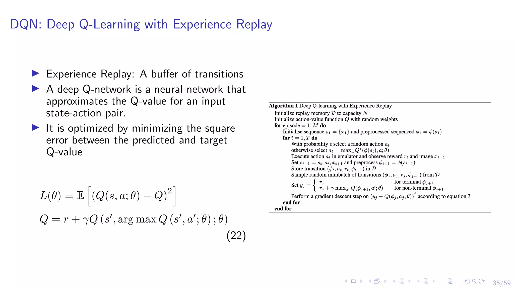 35/59
DQN: Deep Q-Learning with Experience Replay
I Experience Replay: A buffer of transitions
I A deep Q-network is a neural network that
approximates the Q-value for an input
state-action pair.
I It is optimized by minimizing the square
error between the predicted and target
Q-value
L(θ) = E
h
(Q(s, a; θ) − Q)
2
i
Q = r + γQ (s0
, arg max Q (s0
, a0
; θ) ; θ)
(22)
 