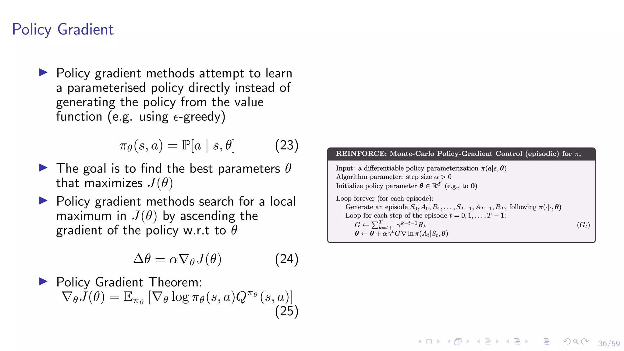 36/59
Policy Gradient
I Policy gradient methods attempt to learn
a parameterised policy directly instead of
generating the policy from the value
function (e.g. using -greedy)
πθ(s, a) = P[a | s, θ] (23)
I The goal is to find the best parameters θ
that maximizes J(θ)
I Policy gradient methods search for a local
maximum in J(θ) by ascending the
gradient of the policy w.r.t to θ
∆θ = α∇θJ(θ) (24)
I Policy Gradient Theorem:
∇θJ(θ) = Eπθ
[∇θ log πθ(s, a)Qπθ
(s, a)]
(25)
 